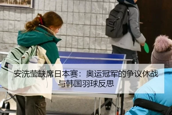 安洗莹缺席日本赛：奥运冠军的争议休战与韩国羽球反思