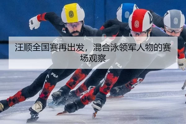 汪顺全国赛再出发，混合泳领军人物的赛场观察